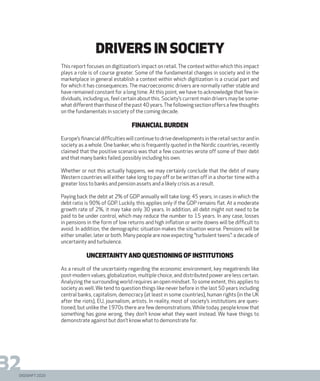 DIGISHIFT 2020
32
This report focuses on digitization’s impact on retail.The context within which this impact
plays a role is of course greater. Some of the fundamental changes in society and in the
marketplace in general establish a context within which digitization is a crucial part and
for which it has consequences.The macroeconomic drivers are normally rather stable and
have remained constant for a long time. At this point, we have to acknowledge that few in-
dividuals, including us, feel certain about this. Society’s current main drivers may be some-
whatdifferentthanthoseofthepast40years.Thefollowingsectionoffersafewthoughts
on the fundamentals in society of the coming decade.
Financial burden
Europe’sfinancialdifficultieswillcontinuetodrivedevelopmentsintheretailsectorandin
society as a whole. One banker, who is frequently quoted in the Nordic countries, recently
claimed that the positive scenario was that a few countries wrote off some of their debt
and that many banks failed, possibly including his own.
Whether or not this actually happens, we may certainly conclude that the debt of many
Western countries will either take long to pay off or be written off in a shorter time with a
greater loss to banks and pension assets and a likely crisis as a result.
Paying back the debt at 2% of GDP annually will take long: 45 years, in cases in which the
debt ratio is 90% of GDP. Luckily, this applies only if the GDP remains flat. At a moderate
growth rate of 2%, it may take only 30 years. In addition, all debt might not need to be
paid to be under control, which may reduce the number to 15 years. In any case, losses
in pensions in the form of low returns and high inflation or write downs will be difficult to
avoid. In addition, the demographic situation makes the situation worse. Pensions will be
either smaller, later or both. Many people are now expecting ”turbulent teens”: a decade of
uncertainty and turbulence.
Uncertainty and questioning of institutions
As a result of the uncertainty regarding the economic environment, key megatrends like
post-modern values, globalization, multiple choice, and distributed power are less certain.
Analyzing the surrounding world requires an open mindset.To some extent, this applies to
society as well. We tend to question things like never before in the last 50 years including
central banks, capitalism, democracy (at least in some countries), human rights (in the UK
after the riots), EU, journalism, artists. In reality, most of society’s institutions are ques-
tioned, but unlike the 1970s there are few demonstrations.While today, people know that
something has gone wrong, they don’t know what they want instead. We have things to
demonstrate against but don’t know what to demonstrate for.
Drivers in society
 