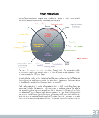 33report from steen & strøm trendlab
Cycles coming back
Much of the development may be understood in the context of cycles combined with
trends. Some key developments in society are now changing.
The report, Allt går igen – och ändå inte (History Repeats Itself – But not quite), provides
an interesting model. It was partially inspired by Howe & Strauss who described the values
of generations in four different phases.
According to the model, we live in a cyclical world in which each generation fulfills its mis-
sion to change the world in the best direction according to the values of the current period
of time.What is considered best, however, varies considerably.
Each era leaves an imprint on the following generation. Its birth year and most common
names are located in the innermost circle, surrounded by society in general. The belief in
the future by the long economic spring (right side of the figure) influence self-confident
moralidealists(Prophets)whostronglywanttochangesociety,teardownrigidinstitutions
andsavetheworld. Theiractionsinfluencethefollowingperiod.TheintegratingDiplomats
who control society are caught up; the project of building the society is brought to comple-
tion which involves expanding responsibilities. For example, the modern welfare state was
The perfection
quite
diplomats
constructive
pragmatics
Cynical culture Cynical
nomades
The re-take
Autumn
Short-term
The Entrepeneur
The Marked Buildup
Action Winter Practical culture
CHANGE
The strong leader
1945
2020
2005
1985 1965
Long-term
Distributed Power
Strong individual
“Anything goes”
Power concentration
Strong society
Strong opinions
The EngineerSpring
Summer
The Social Worker Passionate culture
The building of society
confident
prophets
we are here
 