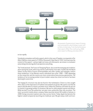 35report from steen & strøm trendlab
es too rapidly.
Somebody somewhere will hold a speech, which in the case of Sweden, corresponds to Per
Albin’sWelfare state speech of 1928 or Roosevelt’s New Deal of 1932. Until we know the
content of the speech – and we might not know until afterwards- we remain in a turbulent
and probing time during which we question everything.
TheTrendLab book,The Future of Shopping Places, discussed the emerging neo tradition-
alism among the youth, which may now be confirmed by more data. Studies like the World
Values Survey, Kairos Future’s Drömsamhället and other studies and examples confirm
these tendencies. In the Western world, individuals born after 1980 – 1985 depending
on the researcher and the country are more conservative than previous generations. The
tendency of an increasing number of post-modern values has come to an end or has been
declining for some time.
The longing for structure may also be found in the marketplace. Choice is a less sought
after value, as the importance of tradition and authenticity grows. We used to say that we
want to decide when to choose, and when not to. While this ambition still holds we opt not
to choose in a growing number of situations. We ask for other people’s opinion and advice.
While we don’t trust the authorities, we want more authorities than only ourselves. The
most successful mobile phone company Nokia launched almost 60 models of phones in
2008. Giving consumers options was a key success factor. Today, Apple has become the
highest valued company by launching one model per year. We give away credit card num-
Generation
x & y
1965-84
own products
Use products &
service
saving for
security
generation
order/millenials
1985-04
veterans
1925-44
boomers & jones
1945-64
borrowing for
opportunity
An example of generations’ views of money
and consumption, which follow a cycle rath-
er then a trend, only. From the Kairos future
Club reports ”After the credit party 2006
and a report on Money and value 2011.
 