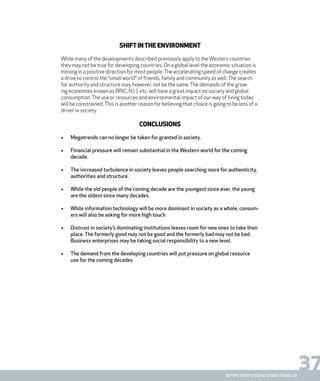 37report from steen & strøm trendlab
Shiftinthe Environment
While many of the developments described previously apply to theWestern countries
they may not be true for developing countries. On a global level the economic situation is
moving in a positive direction for most people.The accelerating speed of change creates
a drive to control the “small world” of friends, family and community as well.The search
for authority and structure may, however, not be the same.The demands of the grow-
ing economies known as BRIC, N11 etc. will have a great impact on society and global
consumption.The use or resources and environmental impact of our way of living today
will be constrained.This is another reason for believing that choice is going to be less of a
driver in society.
Conclusions
•	 Megatrends can no longer be taken for granted in society.
•	 Financial pressure will remain substantial in the Western world for the coming
decade.
•	 The increased turbulence in society leaves people searching more for authenticity,
authorities and structure.
•	 While the old people of the coming decade are the youngest since ever, the young
are the oldest since many decades.
•	 While information technology will be more dominant in society as a whole, consum-
ers will also be asking for more high touch
•	 Distrust in society’s dominating institutions leaves room for new ones to take their
place. The formerly good may not be good and the formerly bad may not be bad.
Business enterprises may be taking social responsibility to a new level.
•	 The demand from the developing countries will put pressure on global resource
use for the coming decades
 