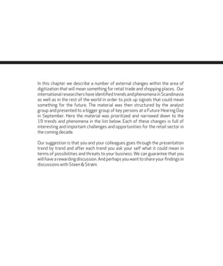 In this chapter we describe a number of external changes within the area of
digitization that will mean something for retail trade and shopping places. Our
international researchers have identified trends and phenomena in Scandinavia
as well as in the rest of the world in order to pick up signals that could mean
something for the future. The material was then structured by the analyst
group and presented to a bigger group of key persons at a Future Hearing Day
in September. Here the material was prioritized and narrowed down to the
19 trends and phenomena in the list below. Each of these changes is full of
interesting and important challenges and opportunities for the retail sector in
the coming decade.
Our suggestion is that you and your colleagues goes through the presentation
trend by trend and after each trend you ask your self what it could mean in
terms of possibilities and threats to your business. We can guarantee that you
will have a rewarding discussion. And perhaps you want to share your findings in
discussions with Steen & Strøm.
 