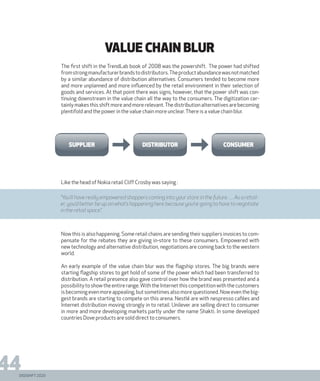 DIGISHIFT 2020
44
VALUE CHAIN BLUR
The first shift in the TrendLab book of 2008 was the powershift. The power had shifted
fromstrongmanufacturerbrandstodistributors.Theproductabundancewasnotmatched
by a similar abundance of distribution alternatives. Consumers tended to become more
and more unplanned and more influenced by the retail environment in their selection of
goods and services. At that point there was signs, however, that the power shift was con-
tinuing downstream in the value chain all the way to the consumers. The digitization cer-
tainly makes this shift more and more relevant.The distribution alternatives are becoming
plentifold and the power in the value chain more unclear.There is a value chain blur.
Like the head of Nokia retail Cliff Crosby was saying :
Now this is also happening. Some retail chains are sending their suppliers invoices to com-
pensate for the rebates they are giving in-store to these consumers. Empowered with
new technology and alternative distribution, negotiations are coming back to the western
world.
An early example of the value chain blur was the flagship stores. The big brands were
starting flagship stores to get hold of some of the power which had been transferred to
distribution. A retail presence also gave control over how the brand was presented and a
possibilitytoshowtheentirerange.WiththeInternetthiscompetitionwiththecustomers
is becoming even more appealing, but sometimes also more questioned. Now even the big-
gest brands are starting to compete on this arena. Nestlé are with nespresso cafées and
Internet distribution moving strongly in to retail. Unilever are selling direct to consumer
in more and more developing markets partly under the name Shakti. In some developed
countries Dove products are sold direct to consumers.
supplier distributor consumer
“You’ll have really empowered shoppers coming into your store in the future. .... As a retail-
er, you’d better be up on what’s happening here because you‘re going to have to negotiate
in the retail space.”
 