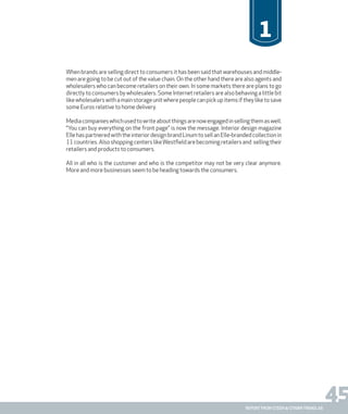 45report from steen & strøm trendlab
1
When brands are selling direct to consumers it has been said that warehouses and middle-
men are going to be cut out of the value chain. On the other hand there are also agents and
wholesalers who can become retailers on their own. In some markets there are plans to go
directly to consumers by wholesalers. Some Internet retailers are also behaving a little bit
likewholesalerswithamainstorageunitwherepeoplecanpickupitemsiftheyliketosave
some Euros relative to home delivery.
Mediacompanieswhichusedtowriteaboutthingsarenowengagedinsellingthemaswell.
“You can buy everything on the front page” is now the message. Interior design magazine
Elle has partnered with the interior design brand Linum to sell an Elle-branded collection in
11countries.AlsoshoppingcenterslikeWestfieldarebecomingretailersand sellingtheir
retailers and products to consumers.
All in all who is the customer and who is the competitor may not be very clear anymore.
More and more businesses seem to be heading towards the consumers.
 