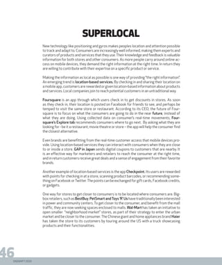 DIGISHIFT 2020
46
Superlocal
New technology like positioning and gyros makes peoples location and attention possible
to track and adapt to. Consumers are increasingly well informed, making them experts and
curators of products and services that they use.Their knowledge and feedback is valuable
information for both stores and other consumers. As more people carry around online ac-
cess on mobile devices, they demand the right information at the right time. In return they
are willing to contribute with their expertise on a specific product or service.
Making the information as local as possible is one way of providing “the right information”.
An emerging trend is location-based services. By checking in and sharing their location on
amobileapp,customersarerewardedorgivenlocation-basedinformationaboutproducts
and services. Local companies join to reach potential customers in an untraditional way.
Foursquare is an app through which users check in to get discounts in stores. As soon
as they check in, their location is posted on Facebook for friends to see, and perhaps be
temped to visit the same store or restaurant. According to its CEO, the future of Four-
square is to focus on what the consumers are going to do in the near future, instead of
what they are doing. Using collected data on consumer’s real-time movements, Four-
square’s Explore tab recommends consumers where to go next. By asking what they are
looking for - be it a restaurant, movie theatre or store – the app will help the consumer find
the closest alternative.
Even brands are benefitting from the real-time customer access that mobile devices pro-
vide. Using location-based services they can interact with consumers when they are close
to or inside a store. GAP in Japan sends digital coupons to customers that are nearby. It
is an effective way for marketers and retailers to reach the consumer at the right time,
andinreturncustomersreceivegreatdealsandasenseofengagementfromtheirfavorite
brands.
Another example of location-based services is the app Checkpoint. Its users are rewarded
with points for checking in at a store, scanning product barcodes, or recommending some-
thingonFacebookorTwitter.Thepointscanbeexchangedforgiftcards,Facebookcredits,
or gadgets.
One way for stores to get closer to consumers is to be located where consumers are. Big-
boxretailers,suchasBestBuy,PetSmart andToys ‘R’ Ushavetraditionallybeeninterested
in power and community centers. To get closer to the consumer, and benefit from the mall
traffic, they are now seeking spaces enclosed to malls. Wal-Mart has taken an initiative to
open smaller “neighborhood market” stores, as part of their strategy to enter the urban
market and be closer to the consumer.The Chinese giant and home appliances brand Haier
has taken the store to its customers by touring around the US with a truck showcasing
products and their functionalities.
 