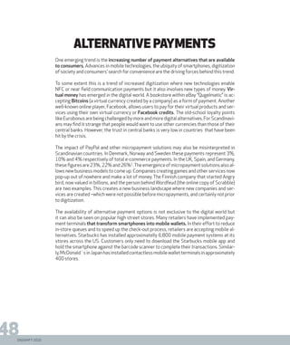 DIGISHIFT 2020
48
ALTERNATIVE PAYMENts
One emerging trend is the increasing number of payment alternatives that are available
to consumers. Advances in mobile technologies, the ubiquity of smartphones, digitization
of society and consumers’ search for convenience are the driving forces behind this trend.
To some extent this is a trend of increased digitization where new technologies enable
NFC or near field communication payments but it also involves new types of money. Vir-
tual money has emerged in the digital world. A bookstore within eBay ”Qugelmatic” is ac-
cepting Bitcoins (a virtual currency created by a company) as a form of payment. Another
well-known online player, Facebook, allows users to pay for their virtual products and ser-
vices using their own virtual currency or Facebook credits. The old-school loyalty points
likeEurobonusarebeingchallengedbymoreandmoredigitalalternatives.ForScandinavi-
ans may find it strange that people would want to use other currencies than those of their
central banks. However, the trust in central banks is very low in countries that have been
hit by the crisis.
The impact of PayPal and other micropayment solutions may also be misinterpreted in
Scandinavian countries. In Denmark, Norway and Sweden these payments represent 3%,
10% and 4% respectively of total e-commerce payments. In the UK, Spain, and Germany,
thesefiguresare23%,22%and26%1
.Theemergenceofmicropaymentsolutionsalsoal-
lows new business models to come up. Companies creating games and other services now
pop-up out of nowhere and make a lot of money. The Finnish company that started Angry
bird, now valued in billions, and the person behind Wordfeud (the online copy of Scrabble)
are two examples. This creates a new business landscape where new companies and ser-
vices are created –which were not possible before micropayments, and certainly not prior
to digitization.
The availability of alternative payment options is not exclusive to the digital world but
it can also be seen on popular high street stores. Many retailers have implemented pay-
ment terminals that transform smartphones into mobile wallets. In their effort to reduce
in-store queues and to speed up the check-out process, retailers are accepting mobile al-
ternatives. Starbucks has installed approximatelly 6,800 mobile payment systems at its
stores across the US. Customers only need to download the Starbucks mobile app and
hold the smartphone against the barcode scanner to complete their transactions. Similar-
ly,McDonald´sinJapanhasinstalledcontactlessmobilewalletterminalsinapproximately
400 stores.
 