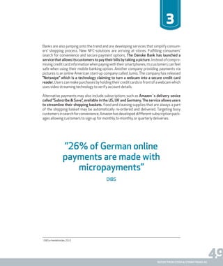 49report from steen & strøm trendlab
3
Banks are also jumping onto the trend and are developing services that simplify consum-
ers’ shopping process. New NFC-solutions are arriving at stores. Fulfilling consumers’
search for convenience and secure payment options, The Danske Bank has launched a
service that allows its customers to pay their bills by taking a picture. Insteadofcompro-
misingcreditcardinformationwhenpayingwiththeirsmartphones,itscustomerscanfeel
safe when using their mobile banking option. Another company providing payments via
pictures is an online American start-up company called Jumio. The company has released
”Netswipe” which is a technology claiming to turn a webcam into a secure credit card
reader. Users can make purchases by holding their credit cards in front of a webcam which
uses video streaming technology to verify account details.
Alternative payments may also include subscriptions such as Amazon´s delivery sevice
called ”Subscribe & Save”, available in the US, UK and Germany. The service allows users
to streamline their shopping baskets. Food and cleaning supplies that are always a part
of the shopping basket may be automatically re-ordered and delivered. Targeting busy
customersinsearchforconvenience,Amazonhasdevelopeddiffferentsubscriptionpack-
ages allowing customers to sign up for monthly, bi-monthly, or quarterly deliveries.
1
DIBS e-handelsindex 2010
”26% of German online
payments are made with
micropayments”
DIBS
 