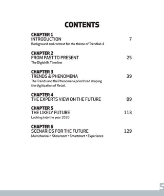 5report from steen & strøm trendlab
Contents
CHAPTER 1
Introduction	7
Background and context for the theme of Trendlab 4
CHAPTER 2
from pastto present	 25
The Digishift Timeline
CHAPTER 3
Trends & phenomena	 39
The Trends and the Phenomena prioritized shaping
the digitization of Retail.
CHAPTER 4
the experts view on the future	 89
CHAPTER 5
the likely future	 113
Looking into the year 2020
CHAPTER 6
scenarios for the future	 129
Multichannel • Showroom • Smartmart • Experience
 