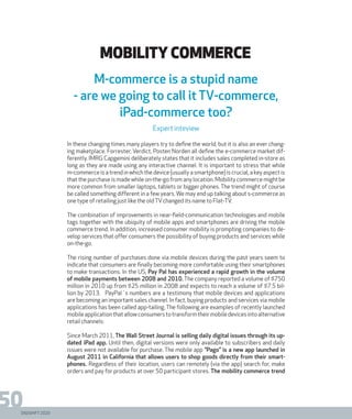 DIGISHIFT 2020
50
MOBILITY COMMERce
In these changing times many players try to define the world, but it is also an ever chang-
ing maketplace. Forrester, Verdict, Posten Norden all define the e-commerce market dif-
ferently. IMRG Capgemini deliberately states that it includes sales completed in-store as
long as they are made using any interactive channel. It is important to stress that while
m-commerce is a trend in which the device (usually a smartphone) is crucial, a key aspect is
that the purchase is made while on-the-go from any location. Mobility commerce might be
more common from smaller laptops, tablets or bigger phones. The trend might of course
be called something different in a few years. We may end up talking about s-commerce as
one type of retailing just like the oldTVchanged its name to Flat-TV.
The combination of improvements in near-field-communication technologies and mobile
tags together with the ubiquity of mobile apps and smartphones are driving the mobile
commerce trend. In addition, increased consumer mobility is prompting companies to de-
velop services that offer consumers the possibility of buying products and services while
on-the-go.
The rising number of purchases done via mobile devices during the past years seem to
indicate that consumers are finally becoming more comfortable using their smartphones
to make transactions. In the US, Pay Pal has experienced a rapid growth in the volume
of mobile payments between 2008 and 2010. The company reported a volume of $750
million in 2010 up from $25 million in 2008 and expects to reach a volume of $7.5 bil-
lion by 2013. PayPal´s numbers are a testimony that mobile devices and applications
are becoming an important sales channel. In fact, buying products and services via mobile
applications has been called app-tailing. The following are examples of recently launched
mobileapplicationthatallowconsumerstotransformtheirmobiledevicesintoalternative
retail channels:
Since March 2011, The Wall Street Journal is selling daily digital issues through its up-
dated iPad app. Until then, digital versions were only available to subscribers and daily
issues were not available for purchase. The mobile app ”Pago” is a new app launched in
August 2011 in California that allows users to shop goods directly from their smart-
phones. Regardless of their location, users can remotely (via the app) search for, make
orders and pay for products at over 50 participant stores. The mobility commerce trend
M-commerce is a stupid name
- are we going to call it TV-commerce,
iPad-commerce too?
Expert inteview
 