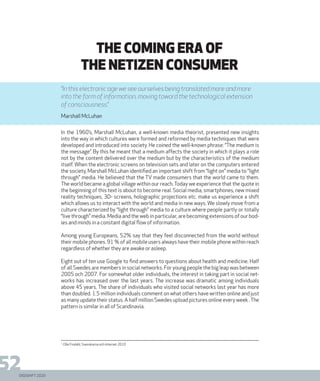 DIGISHIFT 2020
52
THE COMING ERA OF
THE NETIZEN CONSUMER
In the 1960’s, Marshall McLuhan, a well-known media theorist, presented new insights
into the way in which cultures were formed and reformed by media techniques that were
developed and introduced into society. He coined the well-known phrase: “The medium is
the message”. By this he meant that a medium affects the society in which it plays a role
not by the content delivered over the medium but by the characteristics of the medium
itself. When the electronic screens on television sets and later on the computers entered
the society, Marshall McLuhan identified an important shift from “light on” media to “light
through” media. He believed that the TV made consumers that the world came to them.
The world became a global village within our reach. Today we experience that the quote in
the beginning of this text is about to become real. Social media, smartphones, new mixed
reality techniques, 3D- screens, holographic projections etc. make us experience a shift
which allows us to interact with the world and media in new ways. We slowly move from a
culture characterized by “light through” media to a culture where people partly or totally
“live through” media. Media and the web in particular, are becoming extensions of our bod-
ies and minds in a constant digital flow of information.
Among young Europeans, 52% say that they feel disconnected from the world without
their mobile phones. 91 % of all mobile users always have their mobile phone within reach
regardless of whether they are awake or asleep.
Eight out of ten use Google to find answers to questions about health and medicine. Half
of all Swedes are members in social networks. For young people the big leap was between
2005 och 2007. For somewhat older individuals, the interest in taking part in social net-
works has increased over the last years. The increase was dramatic among individuals
above 45 years. The share of individuals who visited social networks last year has more
than doubled. 1.5 million individuals comment on what others have written online and just
as many update their status. A half million Swedes upload pictures online every week .The
pattern is similar in all of Scandinavia.
1.
Olle Findahl, Svenskarna och Internet 2010
“In this electronic age we see ourselves being translated more and more
into the form of information, moving toward the technological extension
of consciousness.”
Marshall McLuhan
DIGISHIFT 2020
 