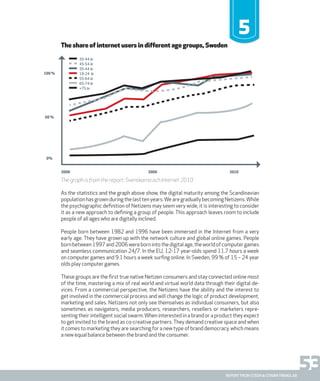 53report from steen & strøm trendlab
The share of internet users in different age groups, Sweden
5
The graph is from the report: Svenskarna och Internet 2010
As the statistics and the graph above show, the digital maturity among the Scandinavian
population has grown during the last ten years.We are gradually becoming Netizens.While
the psychographic definition of Netizens may seem very wide, it is interesting to consider
it as a new approach to defining a group of people. This approach leaves room to include
people of all ages who are digitally inclined.
People born between 1982 and 1996 have been immersed in the Internet from a very
early age. They have grown up with the network culture and global online games. People
bornbetween1997and2006werebornintothedigitalage,theworldofcomputergames
and seamless communication 24/7. In the EU, 12-17 year-olds spend 11.7 hours a week
on computer games and 9.1 hours a week surfing online. In Sweden, 99 % of 15 – 24 year
olds play computer games.
These groups are the first true native Netizen consumers and stay connected online most
of the time, mastering a mix of real world and virtual world data through their digital de-
vices. From a commercial perspective, the Netizens have the ability and the interest to
get involved in the commercial process and will change the logic of product development,
marketing and sales. Netizens not only see themselves as individual consumers, but also
sometimes as navigators, media producers, researchers, resellers or marketers repre-
senting their intelligent social swarm.When interested in a brand or a product they expect
to get invited to the brand as co-creative partners. They demand creative space and when
it comes to marketing they are searching for a new type of brand democracy, which means
a new equal balance between the brand and the consumer.
2000 2005 2010
50 %
0%
100 %
35-44 år
45-54 år
35-44 år
19-24 år
55-64 år
65-74 år
+75 år
 