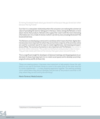 DIGISHIFT 2020
54
“If I tell my Facebook friends about your brand it’s not because I like your brand, but rather
because I like my Friends”.
So in fact it is a new power relationship where the consumers are realizing the commercial
value of spreading the word or taking part in the buzz. Status among the Netizens is more
about stories than products. Netizens who supply their swarm with the most interesting
information win. It is a trade of stories in which I can tell my story including the brand if the
brand will tell mine.
The Netizens are developing a netnocentric worldview which means that their digital iden-
tity becomes more important for whom they are but that a majority of the activities online
are used for a constant search for ways to create togetherness, real meaning and experi-
ences offline. The economy of presence is very important and The Netizens “use online to
facilitate offline interaction. Their preferred method of communication is face-to-face…
They will take mobile with them all the time but their goal is face time with friends…”1
.
This is a significant insight for developers of physical meetings and shopping places to un-
derstand. It shows how important it is to create social spaces and to develop social shop-
ping both online and IRL (In Real Life).
“Shops are meeting places. It becomes more important to help people choose the right
place to visit and to facilitate friends to come to the same store at the same time and
to create togetherness – a uniqe shopping experience together. The meeting probably
starts online where they discuss lifestyles and the look of the products and ends in the
shop, where they can test and try the real things.”
MartinTörnkvist, Media Evolution
1.
Graham Brown et al, Youth Marketing Handbook
DIGISHIFT 2020
 