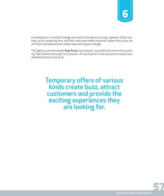 57report from steen & strøm trendlab
Temporary offers of various
kinds create buzz, attract
customers and provide the
exciting experiences they
are looking for.
6
A marketplace in constant change also leads to temporary pricing in general. Online auc-
tions, price comparing sites and flash sales have made consumers aware that prices are
not fixed, and new business models keep evolving accordingly.
The highly successful retailer Gina Tricot may, however, have taken this a bit to far promis-
ing “New fashion every day” on its posters. At some point in time consumers may be over-
whelmed and not come at all.
report from steen & strøm trendlab
 
