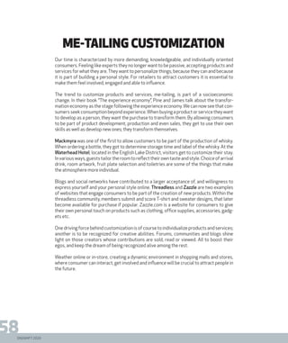 DIGISHIFT 2020
58
ME-TAILING CUSTOMIZATION
Our time is characterized by more demanding, knowledgeable, and individually oriented
consumers. Feeling like experts they no longer want to be passive, accepting products and
services for what they are.They want to personalize things, because they can and because
it is part of building a personal style. For retailers to attract customers it is essential to
make them feel involved, engaged and able to influence.
The trend to customize products and services, me-tailing, is part of a socioeconomic
change. In their book “The experience economy”, Pine and James talk about the transfor-
mation economy as the stage following the experience economy.We can now see that con-
sumersseekconsumptionbeyondexperience.Whenbuyingaproductorservicetheywant
to develop as a person, they want the purchase to transform them. By allowing consumers
to be part of product development, production and even sales, they get to use their own
skills as well as develop new ones; they transform themselves.
Mackmyra was one of the first to allow customers to be part of the production of whisky.
When ordering a bottle, they got to determine storage time and label of the whisky. At the
Waterhead Hotel, located in the English Lake District, visitors get to customize their stay.
Invariousways,gueststailortheroomtoreflecttheirowntasteandstyle.Choiceofarrival
drink, room artwork, fruit plate selection and toiletries are some of the things that make
the atmosphere more individual.
Blogs and social networks have contributed to a larger acceptance of, and willingness to
express yourself and your personal style online. Threadless and Zazzle are two examples
of websites that engage consumers to be part of the creation of new products. Within the
threadless community, members submit and score T-shirt and sweater designs, that later
become available for purchase if popular. Zazzle.com is a website for consumers to give
their own personal touch on products such as clothing, office supplies, accessories, gadg-
ets etc.
One driving force behind customization is of course to individualize products and services;
another is to be recognized for creative abilities. Forums, communities and blogs shine
light on those creators whose contributions are sold, read or viewed. All to boost their
egos, and keep the dream of being recognized alive among the rest.
Weather online or in-store, creating a dynamic environment in shopping malls and stores,
where consumer can interact, get involved and influence will be crucial to attract people in
the future.
 