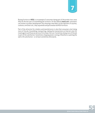 59report from steen & strøm trendlab
7
Buying furniture at IKEA, is an example of consumers being part of the produc-tion, since
they do the last part of assembling the furniture. On the website bemz.com, consumers
can involve in product development. By choosing a new fabric to the slipcover of couches,
cushions, armchairs etc., they rejuvenate and personalize old IKEA furniture.
Part of the attraction for retailers and manufacturers is also that consumers start doing
more of the job. Assembling, transporting, making the transactions on Internet sites for
travel agents and financial services firms lower the cost. Sometimes doing more of the job
is part of the satisfaction. Sometimes chopping wood, running a Marathon or painting the
wall is life satisfaction – or at least sometimes afterwards.
 