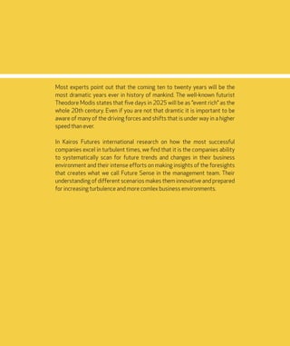 DIGISHIFT 2020
6
Most experts point out that the coming ten to twenty years will be the
most dramatic years ever in history of mankind. The well-known futurist
Theodore Modis states that five days in 2025 will be as ”event rich” as the
whole 20th century. Even if you are not that dramtic it is important to be
aware of many of the driving forces and shifts that is under way in a higher
speed than ever.
In Kairos Futures international research on how the most successful
companies excel in turbulent times, we find that it is the companies ability
to systematically scan for future trends and changes in their business
environment and their intense efforts on making insights of the foresights
that creates what we call Future Sense in the management team. Their
understanding of different scenarios makes them innovative and prepared
for increasing turbulence and more comlex business environments.
 