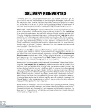 DIGISHIFT 2020
62
DELIVERY REINVENTED
Traditional retail was a merger between consumers and products. Consumers got the
products from the retail environment.With mail-ordering the delivery was separated from
the purchase location. Today, as the purchasing process is impacted by digitization, deliv-
ery has become a crucial part for further innovation. As multichannel retailing evolves, a
variety of customer-convenient delivery options develop. Delivery is being reinvented.
Online order + home delivery has been around for a while. Increasing competition, howev-
er, has forced retailers to lower shipping prices or even ship products for free. Fresh direct
is an online-only supermarket, with free home delivery. As online shopping becomes user
friendlier, detailed purchases such as groceries, can be made online. Trunk Club, an online
retailer for men’s clothing, accepts orders online or over the phone. The clothes are deliv-
ered for free to wherever it may seem convenient: at the office, at home, at a girlfriend’s
place etc. If you don’t like the products you send them back with the trunk. In our Delphi
study, some experts claimed that the solution to the touch and feel part of retail was al-
ready in place as customers can return the products for free; they can try products and
send them back if they don’t like them.
The American chain J.Crew is a successful multichannel retailer. Online purchases are de-
livered at home and can be returned in-store, to avoid extra shipping costs. They also of-
fer in-store purchases for home delivery. Department stores like Saks Fifth Avenue and
Bloomingdales collaborate with UBS or FedEx to offer home delivery for customers that
don’t want to carry their shopping bags home. Whole Foods, a chain of food stores, offers
home delivery of in-store purchased groceries for a very low price.
Homedeliveryisinconvenientforsomecustomers,assomeonehastobeathomeataspe-
cific time. Order online + pick up in-store has proven successful in the UK. Retailers such
as Tesco, Asda, and Sainsbury offer so-called collection services to their customers. An
onlineorderisputtogetherbyin-storestaff,tobereadyforcustomerpick-upatanagreed
upon time. The Pago app recently launched in California, allows users browse, order and
pay for goods and services before collecting them in local stores. Currently, 50 companies
have partnered and users can locate dry cleaners, flower shops, coffee shops and restau-
rants. The practice of car manufacturers to use the same logistic providers to create dis-
tribution efficiencies has now spread into retail. The last mile problem is increasingly the
focus of logistics. In the coming decade, we will likely see many more alternative solutions
to the distribution part of the retail value chain.
Home delivery of food bags is successful in Sweden and its growing in Denmark. Getting
five dishes for four people to the door is now comme il faut among Swedish urban parents.
While compromising with choice, parents get recipes and food delivered to their door. If a
large share of the population is willing to give up choosing their meals, food distribution
will certainly be cheaper overall.
DIGISHIFT 2020
 