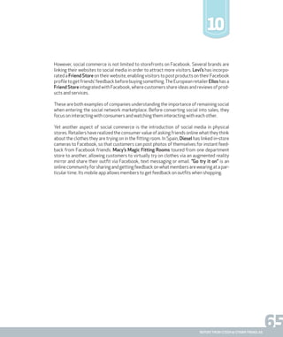 65report from steen & strøm trendlab
10
However, social commerce is not limited to storefronts on Facebook. Several brands are
linking their websites to social media in order to attract more visitors. Levi’s has incorpo-
ratedaFriend Storeontheirwebsite,enablingvisitorstopostproductsontheirFacebook
profiletogetfriends’feedbackbeforebuyingsomething.TheEuropeanretailerElloshasa
FriendStoreintegratedwithFacebook,wherecustomersshareideasandreviewsofprod-
ucts and services.
These are both examples of companies understanding the importance of remaining social
when entering the social network marketplace. Before converting social into sales, they
focus on interacting with consumers and watching them interacting with each other.
Yet another aspect of social commerce is the introduction of social media in physical
stores. Retailers have realized the consumer value of asking friends online what they think
about the clothes they are trying on in the fitting room. In Spain, Diesel has linked in-store
cameras to Facebook, so that customers can post photos of themselves for instant feed-
back from Facebook friends. Macy’s Magic Fitting Rooms toured from one department
store to another, allowing customers to virtually try on clothes via an augmented reality
mirror and share their outfit via Facebook, text messaging or email. ”Go try it on” is an
online community for sharing and getting feedback on what members are wearing at a par-
ticular time. Its mobile app allows members to get feedback on outfits when shopping.
 