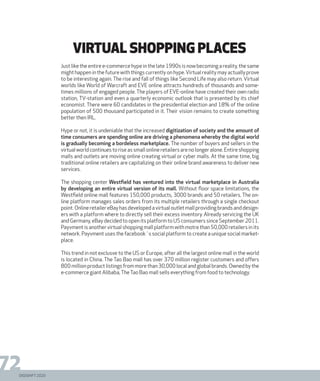 DIGISHIFT 2020
72
virtual shopping places
Just like the entire e-commerce hype in the late 1990s is now becoming a reality, the same
might happen in the future with things currently on hype.Virtual reality may actually prove
to be interesting again. The rise and fall of things like Second Life may also return. Virtual
worlds like World of Warcraft and EVE online attracts hundreds of thousands and some-
times millions of engaged people. The players of EVE-online have created their own radio
station, TV-station and even a quarterly economic outlook that is presented by its chief
economist. There were 60 candidates in the presidential election and 18% of the online
population of 500 thousand participated in it. Their vision remains to create something
better then IRL.
Hype or not, it is undeniable that the increased digitization of society and the amount of
time consumers are spending online are driving a phenomena whereby the digital world
is gradually becoming a bordeless marketplace. The number of buyers and sellers in the
virtual world continues to rise as small online retailers are no longer alone. Entire shopping
malls and outlets are moving online creating virtual or cyber malls. At the same time, big
traditional online retailers are capitalizing on their online brand awareness to deliver new
services.
The shopping center Westfield has ventured into the virtual marketplace in Australia
by developing an entire virtual version of its mall. Without floor space limitations, the
Westfield online mall features 150,000 products, 3000 brands and 50 retailers. The on-
line platform manages sales orders from its multiple retailers through a single checkout
point.OnlineretailereBayhasdevelopedavirtualoutletmallprovidingbrandsanddesign-
ers with a platform where to directly sell their excess inventory. Already servicing the UK
and Germany, eBay decided to open its platform to US consumers since September 2011.
Payvmentisanothervirtualshoppingmallplatformwithmotrethan50,000retailersinits
network. Payvment uses the facebook´s social platform to create a unique social market-
place.
This trend in not exclusve to the US or Europe, after all the largest online mall in the world
is located in China. The Tao Bao mall has over 370 million register customers and offers
800 million product listings from more than 30,000 local and global brands. Owned by the
e-commerce giant Alibaba,TheTao Bao mall sells everything from food to technology.
DIGISHIFT 2020
 
