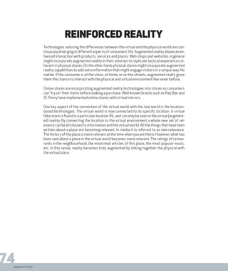 DIGISHIFT 2020
74
reinforced reality
Technologies reducing the differences between the virtual and the physical world are con-
tinuouslyemergingindifferentaspectsofconsumers’life.Augmentedrealityallowsanen-
hanced interaction with products, services and places. Web shops and websites in general
might incorporate augmented reality in their attempt to replicate tactical experiences in-
herent in physical stores. On the other hand, physical stores might incorporate augmented
reality capabilities to add extra information that might engage visitors in a unique way. No
matter if the consumer is at the store, at home, or on the streets, augmented realty gives
them the chance to interact with the physical and virtual environment like never before.
Online stores are incorporating augmented reality technologies into stores so consumers
can “try on” their items before making a purchase.Well-known brands such as Ray Ban and
JC Penny have implemented online stores with virtual mirrors.
One key aspect of the connection of the virtual world with the real world is the location-
based technologies. The virtual world is now connected to its specific location. A virtual
Nike store is found in a particular location IRL and can only be seen in the virtual (augment-
ed) reality. By connecting the location to the virtual environment a whole new set of rel-
evance can be attributed to information and the virtual world. All the things that have been
written about a place are becoming relevant. In media it is referred to as new relevance.
Thehistoryoftheplaceismorerelevantatthetimewhenyouarethere.However,whathas
been said about a place in the virtual world becomes more relevant. The ratings of restau-
rants in the neighbourhood, the most read articles of this place, the most popular music,
etc. In this sense, reality becomes truly augmented by linking together the physical with
the virtual place.
DIGISHIFT 2020
 