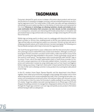 DIGISHIFT 2020
76
tagomania
Consumers demand for quick access to deeper information about products and services
and the desire of companies to engage consumers with personalized experiences are driv-
ing the tagomania trend. The rising number of QR codes, barcodes and tags embeeded in
everything from print media to products on the shelves of retail stores are a testament to
this trend. Advances in technology are allowing marketers, brands and retailers to en-
code multimedia information that consumers can later decode via their smartphones.
As a consequence, consumers are interacting with brands and products in innovative and
personalized ways as tags and barcodes are acting as a bridge connecting the off-line with
the on-line world.
Mobile tags are being used to re-direct users to a webpage with interactive infor-mation
about a product or service, thus, enabling brands to tell the story behind every product.
Tags and barcodes are entering more aspects as consumers’ life and can bee now seen in
shopping and public places, print media and even in product packaging.The following are a
few worldwide examples which help to illutsrate this tagomania trend:
The South Korean government in close collaboration with the telecomunication company
SK is planning to launch mobile RFID zones inside movie theaters. Although currently a pi-
lot program, Korean consumers can watch movie trailers, make reservations or buy movie
tickets by scanning the tags embedded in the posters. Similar technology can be seen in
the country’s retail spaces. Two big players have incorporated QR codes and NFC tags in
its stores. E-mart, one of the major supermarket chains in South Korea, provides its visi-
tors with a unique experience via its barcode enabled shelves. Customers can compare
prices and read product reviews by using mobile apps such as Scan Search and Eggmon
before making a purchase. A high-tech retail outlet in Seoul named the Q-Store has gone
one step further and is allowing customers to buy products by scanning barcodes placed
on price tags.
In the US, retailers Home Depot, Banana Republic and the department store Bloom-
ingdales, have rolled out promotional campaigns using catalogs and outdoor and in-store
advertising materials that contain embedded barcodes. After scanning the barcodes, con-
sumers are immediately promted with either informational videos with discount or prod-
uct information or links to a menu full of products readily availbale for purchase. Another
US retailer, Target has added a barcode scanning feature to its iPhone app in 2010 with
thegoalofenablingcustomerstomanagetheirshoppinglistswhileatthestore.Moroever,
through the Target app customers can scan tags and quickly access product information
without having to talk to a salesperson.
 
