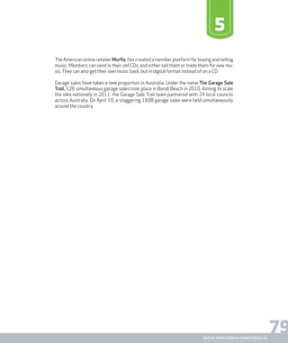 79report from steen & strøm trendlab
5
The American online retailer Murfie, has created a member platform for buying and selling
music. Members can send in their old CDs, and either sell them or trade them for new mu-
sic.They can also get their own music back, but in digital format instead of on a CD.
Garage sales have taken a new proportion in Australia. Under the name The Garage Sale
Trail, 126 simultaneous garage sales took place in Bondi Beach in 2010. Aiming to scale
the idea nationally in 2011, the Garage Sale Trail team partnered with 24 local councils
across Australia. On April 10, a staggering 1608 garage sales were held simultaneously
around the country.
 