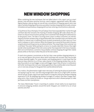 DIGISHIFT 2020
80
newwindowshopping
When combining the new techniques that we talked about in this report such as smart
phones, time and place sensitive services, search engines, augmented reality, QR-codes,
digital displays, pop-up shops etc we will see a reinvention of shopping spaces and a new
typeofwindowshoppingwillbecomeapossibily.Awindowshoppingthatactuallycontains
immediate and spontaneous shopping with out ever entering a store (online or physical).
InSouthKoreaTescoHomeplusVirtualSubwayStorehaveexpandedtheirmarketthrough
a brilliant idea that reinvents the meaning of window shopping. QR-codes allows the cus-
tomerstoshopatmorelocationsperhapsmoreconvenientthantakingthetraditionaltour
to the grocery store. The idea is to bring stores closer to where consumers are and let-
ting busy Koreans window shop on big window walls that resemble aisles and shelves with
products in natural size in traditional stores located conveniently on their way to or from
workinsubwaysormetrostations.Whentheshopperhasscannedalltheproductshepays
using his phone and the groceries are delivered home.The uniqe thing is that customer can
stroll down “the aisles” while waiting for a train or to visually make their choices. One might
wonderwhatwouldhappenifthetraincomesearlierthanexpected.Inthefuture,however,
there are no limitations; customers may probably continue shopping through their mobile
phones while on the train or when they exit at the next station.
If retail store planners concentrate on the fact that a new window shopping behavior is
on its way and ignore discussions about which technique will succeed, they may be able
to draw meaning insights. For some retailers and shopping places it could mean that the
physical shop could turn to a 24 hour sales channel. In the shopping window they can dis-
play the products on much bigger screens with bigger impact than at home. In combination
withothertechniqueslikescan-your-bodyapplicationstheycouldbeabletotesttheprod-
ucts in real sizes and pay for the goods that could be delivered home.
For e-tailors, the phenomenon might mean new ways of entering the physical world with-
out having to pay for rent. Just find a big enough wall in the city at a high traffic location
and off you go. Ocado, a big virtual supermarket is trying this interactive window shopping
experience in UK. By wallpapering window frontages in London’s One New Change shop-
ping centre, they created an Ocado on- the-go experience which allowed people to make
purchases via their smartphones.
The Swiss Watchmaker Tissot is launching its outdoor virtual reality try-on experience
in exclusive shopping windows around the world. Shoppers are invited to try on virtual
watches and 24/7.
 