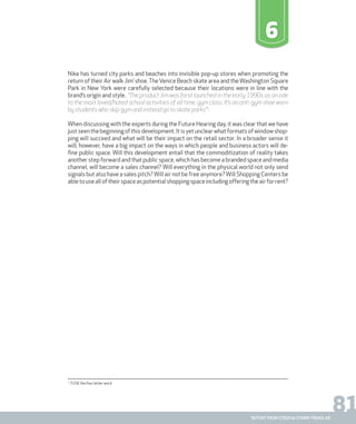 81report from steen & strøm trendlab
6
Nike has turned city parks and beaches into invisible pop-up stores when promoting the
return of their Air walk Jim’ shoe.TheVenice Beach skate area and theWashington Square
Park in New York were carefully selected because their locations were in line with the
brand’s origin and style.. “The product Jim was forst launched in the early 1990s as an ode
to the most loved/hated school activities of all time, gym class. It’s an anti-gym shoe worn
by students who skip gym and instead go to skate parks”1
.
When discussing with the experts during the Future Hearing day, it was clear that we have
justseenthebeginningofthisdevelopment.Itisyetunclearwhatformatsofwindowshop-
ping will succeed and what will be their impact on the retail sector. In a broader sense it
will, however, have a big impact on the ways in which people and business actors will de-
fine public space. Will this development entail that the commoditization of reality takes
another step forward and that public space, which has become a branded space and media
channel, will become a sales channel? Will everything in the physical world not only send
signals but also have a sales pitch?Will air not be free anymore?Will Shopping Centers be
abletousealloftheirspaceaspotentialshoppingspaceincludingofferingtheairforrent?
1.
TUSK the four letter word
 