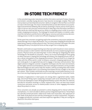 DIGISHIFT 2020
82
in-storetech frenzy
In the overwhelming product abundance and the information overload of todays shopping
environment, everyday buying decisions have become increasingly complex. More and
moreproductsarelaunchedandconsumers’abilitytonavigateintheoverflowisaslimited
asitwasintheStoneage.Thischoiceoverloadhasbeenprovendetrimentaltoourpsycho-
logical and emotional wellbeing. We are literary drowning in choices and our brains way to
cope is to let our sub-conscious mind do the job of selecting in the information overflow. In
other words you could say that we put our selves in a shopping coma in order to survive in
modern shopping environments. The challenge for brands and retailers is to better under-
standthemechanismsandthefactorsaffectingourconsciousandsubconsciousdecision-
making process in order to create more efficient shopping environments.
At the same time consumers are getting used to the convenience, easy access and person-
alized offerings from e-shops like Amazon.This is in many ways changing the attitudes and
expectations towards ordinary physical retail.The future consumers will expect the same
shopping efficiency from physical stores as they can get from e-shopping sites.
Retailers and brands are experimenting more than ever with innovative in-store solutions
and new concepts in order to better meet the demands of a more complex buying decision
process. Physical stores are improving their in-store offerings by integrating the latest
technology for the benefit of consumers. There is an in-store technological Frenzy going
on where everyone is hoping that technology will enhance the shopping process and cre-
ate a vibrant atmosphere at the shopping environment. Physical stores try to merge the
online with the offline world in order to enhance consumers shopping experiences, pre-
sent retail goods in an augmented way and to engage in two-way communications. New
digital solutions integrate customer recognition techniques into the store environments
so that highly tailored recommendations and more individual treatment can be provided.
New technologies are also used to help the retailers’ staff by providing them with instant
information and digital tools or by streaming store-based services straight to the shop-
per’s phone1
. More retailers and brands are also investing in social media solutions to cre-
ate a more exciting shopping experience and a social meeting place for connected friends.
Examples of applications in retail spaces are among others: augmented reality, mobile
tags, and virtual fitting rooms connecting consumers with social networking sites. Sony
Ericsson has developed a Smart AR (Augmented Reality) system that does not need any
barcode for activation resulting in a faster response time. Users can have more instant
connections and easier access to related product stories or other engaging information
about the products in-store.
Since consumers are already accustomed to online shopping and to interact with their
smartphones, it is vital to be able to deliver positive integrated experiences. Home Depot
has specially trained personnel, called social media store associates, who spend part of
their week at the physical store and the remaining part on online communities. The goal is
to engage and educate customers and share expertise regardless if they are visiting the
physical or the online retail space.
1
PSFK/future of retail 2011
 