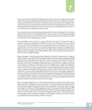 83report from steen & strøm trendlab
7
Diesel stores in Spain, and Macy’s flagship store in NewYork are providing customers with
virtual fitting rooms allowing them to shop with their friends even if there are not physi-
cally present. Because the in-store virtual fitting rooms are connected to Facebook, con-
sumers can post pictures and ask for product comments and shopping advices. Social net-
working platforms embedded in in-store infrastructure are allowing consumers to ask for
peer reviews before making a purchase decision.
In-store personnel are also are being empowered with mobile technologies such as iPads.
Best buy, Mercedesn benz, JP Morgan bank are a few examples of a fast rising trend (hype)
towards improve service and work efficiency among store personnel. Sainsbury in London
has iPads in customer shopping carts as well.
The identityMine store concept is an app which helps customers to browse through in-
ventories and create shopping lists before visiting a store. The app can also be used by
in-store staff when providing services and answering customers’ questions. The staff is
alerted when a customer checks-in to browse through deals or update the shopping lists.
While inside the store, the user can interact with digital signs and digital kiosks that show
digital content on a bigger scale. Staff members can communicate with each other and in-
teract via the intra app messages2
.
Digital signage or real-time advertising billboards have been implemented in shopping
center in Japan since 2008. NEC, Fujitsu and Panasonic have been offering digital signage
that work with mobile phones through RFID inside retail stores. NEC had its ”Eye Flavor”
billboard installed at the Granduo shopping center in Tachikawa for 3 weeks in order to
test the system. Using embedded cameras the technology was able to gather demograph-
ic information and measures how well particular advertisements affect those that see
them.The”EyeFlavor”couldrecognizewhetherviewersstopped,ignoredorglancedatthe
screen. Japanese clothing brand Uniqlo plans to promote the launch of its Autumn 2011
collection in its new store at Westfield Stratford City mall by using digital signage bill-
boards installed inside the Stratford Corrdiro Gateway. Another place in England planning
to use digital signage billboard is the Euston Station. Network Rail has invested around
1.3 million pounds to interlink several billboards in order to provide advertisers with the
ability to streamline up to date content across screens.
American Eagle’s flagship store in Times Squares allows consumers to have their picture
taken and then be displayed in one of the store’s Time Square billboards together with a
customized message. Excited by having their faces display for 15 minutes, the technology
hasbroughtinincreaseintrafficbringingeventouristthathappenedtobewalkingby.Offi-
cials of the same city (New York) shave launched interactive map and digital signage video
walls at its information center. The interactive tables provide visitor an enhanced interac-
tion through its touch and object recognition technologies. Visitors cannot only retrieve
customized information but they can do it in a fun way.
2
PSFK, www.identitymine.com
 