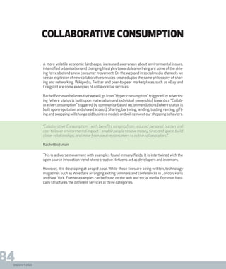DIGISHIFT 2020
84
collaborative consumption
A more volatile economic landscape, increased awareness about environmental issues,
intensified urbanisation and changing lifestyles towards leaner living are some of the driv-
ing forces behind a new consumer movement. On the web and in social media channels we
see an explosion of new collaborative services created upon the same philosophy of shar-
ing and networking. Wikipedia, Twitter and peer-to-peer marketplaces such as eBay and
Craigslist are some examples of collaborative services.
Rachel Botsman believes that we will go from “Hyper-consumption” triggered by advertis-
ing (where status is built upon materialism and individual ownership) towards a “Collab-
orative-consumption” triggered by community-based recommendations (where status is
built upon reputation and shared access). Sharing, bartering, lending, trading, renting, gift-
ingandswappingwillchangeoldbusinessmodelsandwillreinventourshoppingbehaviors.
This is a diverse movement with examples found in many fields. It is intertwined with the
open source innovation trend where creative Netizens act as developers and inventors.
However, it is developing at a rapid pace. While these lines are being written, technology
magazines such as Wired are arranging exiting seminars and conferences in London, Paris
and New York. Further examples can be found on the web and social media. Botsman basi-
cally structures the different services in three categories.
“Collaborative Consumption…with benefits ranging from reduced personal burden and
cost to lower environmental impact…enable people to save money, time, and space; build
closer relationships; and move from passive consumers to active collaborators..”
Rachel Botsman
 