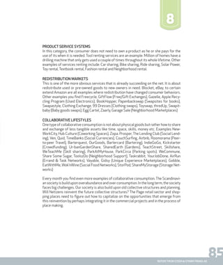 85report from steen & strøm trendlab
8
Product service systems
In this category, the consumer does not need to own a product as he or she pays for the
use of its when it is needed. Tool renting services are an example. Million of homes have a
drilling machine that only gets used a couple of times throughout its whole lifetime. Other
examples of services renting include: Car sharing, Bike sharing, Ride sharing, Solar Power,
Toy rental,Textbook rental, Fashion rental and Neighborhood rental.
Redistribution markets
This is one of the more obvious services that is already succeeding on the net. It is about
redistribute used or pre-owned goods to new owners in need. Blocket, eBay, to certain
extend Amazon are all examples where redistribution have changed consumer behaviors.
Other examples you find Freecycle, GiftFlow (Free/Gift Exchanges), Gazelle, Apple Recy-
cling Program (Used Electronics), BookHopper, Papenbackswap (Swapsites for books),
Swapastyle, Clothing Exchange, 99 Dresses (Clothing swaps), Toyswap, thredUp, Swapit-
baby (Baby goods swaps), Egg Cartel, Zaarly, Garage Sale (Neighborhood Marketplaces)
Collaborative Lifestyles
Onetypeofcollaborativeconsumptionisnotaboutphysicalgoodsbutratherhowtoshare
and exchange of less tangible assets like time, space, skills, money etc. Examples New-
WorkCity, Hub Culture (Coworking Spaces), Zopa. Prosper,The Lending Club (Social Lend-
ing), Ven, Quid, TimeBanks (Social Currencies), CouchSurfing, Airbnb, Roomorama (Peer-
to-peer Travel), Barterquest, OurGoods, Bartercard (Bartering), IndieGoGo, Kickstarter
(Crowdfunding), Ur-banGardenShare, SharedEarth (Gardens), TeachStreet, Skillshare,
WeTeachMe (Skill sharing), ParkAtMyHouse, ParkCirca (Parking spots). WeCommune,
Share Some Sugar, ToolszDo (Neighborhood Support), Taskrabbit, YourJobDone, AirRun
(Errand & Task Networks), Vayable, Gidsy (Unique Experience Marketplaces), Gobble,
EatWithMe, Wok’nWine (Social Food Networks), StorPod, ShareMyStorage (Storage Net-
works)
Every month you find even more examples of collaborative consumption. The Scandinavi-
ansocietyisbuilduponoverabundanceandoverconsumption.Inthelongterm,thesociety
faces big challenges. Our society is also build upon old collective structures and planning.
Will Netizens reinvent the future collective structures? The Page retail sector and shop-
ping places need to figure out how to capitalize on the opportunities that emerge from
this reinvention by perhaps integrating it in the commercial projects and in the process of
place making.
 