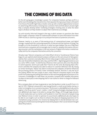 DIGISHIFT 2020
86
THE COMING OF BIG DATA
As the old saying goes, knowledge is power. For companies however, perhaps profit is a
betterword.KnowingwhatcharacteristicsthatseparatethetypicalpurchasersofbrandA
from those of brand B might help a retailer come up with a market segmentation to boost
its advertising effectiveness; knowing how customers feel and think about a brand might
help a company develop better marketing strategies; knowing early on what the latest
hype is all about can help retailers to adjust their inventories accordingly.
Up until recently, little had changed in the way in which answers to questions like these
were sought; companies relied on traditional BI-software to mine information from their
CRM-records or used focus groups to try and pick the brains of potential consumers.
However, twenty or so years of decreasing prices of computational power and digital
storage, coupled with the continuing expansion of Internet and the Internet of things, has
brought us to the threshold of a new era. In what has been dubbed ‘the era of Big Data’,
more and more companies will increasingly start to look for valuable information concern-
ing consumers and the marketplace in the vast amount of digital information created eve-
ryday, both by the companies themselves and by the consumers.
Already, major Telecom companies such India’s Bharti Airtel or Scandinavian Telenor have
begun to use sophisticated network-analysis software on the vast amount of data gener-
ated by their customers everyday. Bharti Airtel, Indias largest mobile operator which han-
dlesoverthreebilliontelephonecallsaday,usedtheCDR:s–digitallogsgeneratedassoon
as a call or SMS is made – to identify key influencer, that is persons who, once they decide
to switch operator, tend to persuade their friend to do the same. By keeping these influ-
encers satisfied, the company was able to reduce its customer defection rate. By relying
on similar techniques, Telenor was able to study how early adopters of Iphone influenced
the purchasing intents of friends in their immediate network. And this is only the tip of
the iceberg. Within the next couple of years, many Telecom companies expect to be able
profit from analyzing and selling information on the real-time geographical positions of its
customers. Knowledge of crowd flows can provide a company with valuable information
on where to best place a new shopping mall or train station or what to charge for billboard
advertising.
But a company does not have to generate or own the big data in order to profit from it. In
april of 2011 Walmart announced it was buying Kosmix, a small social-media startup, in
order to strengthen its e-commerce business.The division is called @WalmartLabs and its
tagline is the three words “social + mobile + retail”. Using technologies developed by Kos-
mix, @WalmartLabs hopes to be able to, among other things, sift through huge amounts
of social media data such as twitter and Facebook to track the interests of people living
near Walmart-stores in order to optimize its assortments. @WalmartLabs also hopes to
be able to use insights such as these to enhance the physical shopping experience of its
smartphone-using customers, for instance by helping them to decide between two com-
petingsetsoftelevisionsbylettingthemknowwhatpeopleintheirsocialnetworkthought
about the products.
 
