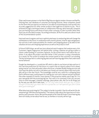87report from steen & strøm trendlab
9
Other well-known pioneers in the field of Big Data are digital retailers Amazon and Netflix.
Utilizing their vast database of consumer purchasing histories, these companies, based
on the items that you express an interest in, are able to instantaneously come up with very
accurate suggestions for other similar products that might be of interest to you. This is
achieved through a technique known as collaborative filtering, which basically compares
your purchasing history with those of every other customer in order to predict what other
itemsyouarealsolikelytoenjoy. AccordingtoAmazon,30%ofitssalesareadirectresult
of this recommendation system.
Improved search engines and more sophisticated ways to analyze big data will change the
marketplaceinthefuture.Incombinationwithsmarterphones,smarterappsandgeoposi-
tion services it will create possibility for retailers and shopping places to be able to indi-
vidualize services and shopping experiences as well as the products itself.
In future E-& M-shops, we will see more advanced search engines that analyze every click.
Customers’ digital fingerprints left behind after visiting a website are giving e-tailers a
clearer understanding of customers ‘behavior. As the system learns more about the cus-
tomer, it can adjust the product and offer better. If the customer is using a smartphone,
its is easier for the system to analyze the context based on the customer’s surrounding.
The key technique here is collecting big data and self-learning algorithms that understand
human behavior.
Google has developed a s c prediction API which is able to use historical data and turn it
into real time predictions for the future. It is used in the car industry where Ford is devel-
oping smarter cars that will predict where the driver is headed. Buddy finding services will
soon have the ability not only to tell where you friends are now but where they most prob-
ably will be in the near future. This knowledge could be very useful for a shopping place
that in different ways could prepare for making your visit more relevant and personalized.
One other example of smarter smart phones is the proactive mobile rearch app Siri. It is
your new guide with the promising tag line: Your wish is its command. It lets you use your
voice to send messages, schedule meetings, place phone calls. Ask Siri to do things just
by the way you talk and it talks back. “Siri not only understands what you say, it’s smart
enough to know what you mean. And Siri is proactive, so it will question you until it finds
what you’re looking for”.
Whataboutpersonalintegrity?Thissubjectishardertopredict.Howfarwillweletthisde-
velopmentgo?Willtherebebacklashes?Theindustrytalksabouttheimportanceoftrans-
parency and consumer choice.We and the people at the Steen & Strøm Future hearing day
were not totally certain about how far we, as members in society, will let it go.
 
