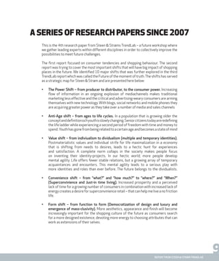 9report from steen & strøm trendlab
This is the 4th research paper from Steen & Strøms TrendLab – a future workshop where
we gather leading experts within different disciplines in order to collectively improve the
possibilities to meet future challenges.
The first report focused on consumer tendencies and shopping behaviour. The second
report was trying to cover the most important shifts that will have big impact of shopping
places in the future. We identified 10 major shifts that was further explored in the third
TrendLab report which was called the Future of the moment of truth.The shifts has served
as a strategic map for Steen & Strøm and are presented here below:
•	 The Power Shift – from producer to distributor, to the consumer power. Increasing
flow of information in an ongoing explosion of mediachannels makes traditional
marketing less effective and the critical and advertising-weary consumers are arming
themselves with new technology. With blogs, social networks and mobile phones they
are acquiring greater power as they take over a number of media and sales channels
•	 Anti-Age shift – from ages to life cycles. In a population that is growing older the
conceptanddefinitionochyouthisslowlychanging.Seniorcitizenstodayareredefining
the life ladder while experiencing a second period of freedom with time and money to
spend.Youthhasgonefrombeingrelatedtoacertainageandbecomesastateofmind
•	 Value shift – from indiviualism to dividualism (multiple and temporary identities).
Postmaterialistic values and individual strife for life maximalization in a economy
that is shifting from needs to desires, leads to a hectic hunt for experiences
and satisfaction. A complete norm collaps in the society makes people focus
on inventing their identity-projects. In our hectic world, more people develop
mental agility. Life offers fewer stable relations, but a growing array of temporary
acquaintances and encounters. This mental agility leads to a serious play with
more identities and roles than ever before. The future belongs to the dividualists.
•	 Convenience shift – from “what?” and “how much?” to “where?” and “When?”
(Superconvinience and Just-in time living). Increased prosperity and a perceived
lack of time for a growing number of consumers in combination with increased lack of
energy creates a desire for superconvinience retail – that can help me live a no friction
life.
•	 Form shift – from function to form (Democratization of design and luxury and
emergence of mass-clusivity). More aesthetics, appearance and finish will become
increasingly important for the shopping culture of the future as consumers search
for a more designed existence, devoting more energy to choosing attributes that can
work as extensions of their selves.
A series of research papers since 2007
 