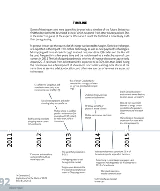DIGISHIFT 2020
92
2011
2012
2013
2014
2015
Bodyscanning to create
shopping avatar comes
to Scandinavia
Era of On-life ubiquitous and
seamless connectivity at no
incremental cost or effort (*)
Era of smart Clouds starts –
remote data storage, software
as service, distributed comput-
ing (*)
25 billion things/devices
connected to Internet
M-shopping has a break
through in the market
The world fully modeled in
3-D (*)
Bodyscanner-kiosks in the
first Scandinavian physical
stores or Shoppingcenters
Advertising in paperbased newspapers and
magazines has dropped by 30 % compared to
2010 in Scandinavia
Worldwide seamless
mobile communication
M2M interfaces standart
In new cars
Value added services constitute 20 % of
the sales in sports, apparell of furnitureConsumer ambassadors
and word of mouth are
more important
Timeline
Some of these questions were quantified by year in to a timeline of the future. Below you
find the developments described, a few of which has come from other sources as well.This
is the collective guess of the experts. Of course it is not the truth but a more likely truth
than pure guessing.
In general we can see that quite a lot of change is expected to happen. Some early changes
are expected in the impact from mobile technology as well as new payment technologies.
M-shopping will have a break through in about two years time. QR-codes and the like will
be used frequently in a few years time and the mobile used as a wallet by many of con-
sumers in 2015 The fall of paperbased media in terms of revenue also comes quite early.
Around 2015 revenues from advertisement is expected to be 30% less than 2010. Along
the timeline we see a development of show room functionality among more stores at the
same time as service, advice, education , and other new sources of revenue are expected
to increase.
Web 3.0 fully launched/
Internet of things create
possibilities for products
to communicate with each
other.
Many stores re-focusing on
showroom-functions with
less storage capacity
Era of Sensor Economy–
environment-aware devices,
location-aware services (*)
Mobile phone is used for
product-information (for
example with QR-codes)
by more than 20 % of
consumers
Social media presens and under-
standing is key successfactor
RFID-tag on 50 % of
products above 50 euro
Mobile become our electronic
Wallet
* = Generation C
Implications for theWorld of 2020
Booz & CO 2011
 