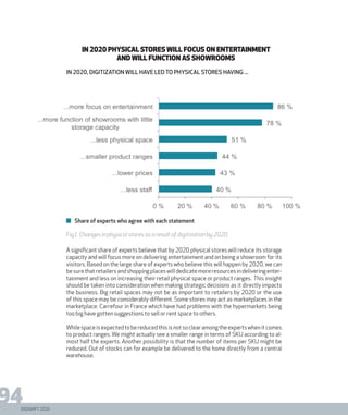 DIGISHIFT 2020
94
Share of experts who agree with each statement
IN 2020 PHYSICAL STORES WILL FOCUS ON ENTERTAINMENT
AND WILL FUNCTION AS SHOWROOMS
in 2020, digitization will have led to physical stores having ...
Fig1. Changes in physical stores as a result of digitization by 2020
A significant share of experts believe that by 2020 physical stores will reduce its storage
capacity and will focus more on delivering entertainment and on being a showroom for its
visitors. Based on the large share of experts who believe this will happen by 2020, we can
besurethatretailersandshoppingplaceswilldedicatemoreresourcesindeliveringenter-
tainment and less on increasing their retail physical space or product ranges. This insight
should be taken into consideration when making strategic decisions as it directly impacts
the business. Big retail spaces may not be as important to retailers by 2020 or the use
of this space may be considerably different. Some stores may act as marketplaces in the
marketplace. Carrefour in France which have had problems with the hypermarkets being
too big have gotten suggestions to sell or rent space to others.
Whilespaceisexpectedtobereducedthisisnotsoclearamongtheexpertswhenitcomes
to product ranges. We might actually see a smaller range in terms of SKU according to al-
most half the experts. Another possibility is that the number of items per SKU might be
reduced. Out of stocks can for example be delivered to the home directly from a central
warehouse.
DIGISHIFT 2020
 