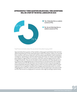99report from steen & strøm trendlab
ApproximatelyTHREE QUARTERS BELIEVE REAL-TIME ADVERTISING
WILL BE A PARTOFTHE RETAIL LANDSCAPE IN 2020
Fig 6 Future estimates about the use of real-time advertising by 2020
Approximately three quarters of the members of the expert panel believe that real-time
advertising will be part of the retail landscape in 2020.The answers, allow us to conclude
that consumers will interact daily with real-time advertising. Retailers need to develop a
strategy for capitalizing on real-time advertising in the future. As retailers and shopping
places gather a huge number of consumers, they offer a perfect opportunity for adver-
tising professionals.They are not only able to reach consumers, but they may also to try
to influence their shopping decisions at the moment of truth discussed in theTrendlab
2009. By the end of the decade these real time advertisements may also be targeted
toward individuals who pass a digital screen or look into a store window, shelf or a place
in general. Face recognition may allow this to happen automatically as well. As a result,
shopping places may offer a platform with which real-time advertisers may work as well
as offer them access to a large pool of consumers who might be willing to spend money.
Yes, I think that this is a realistic
scenario (73%)
No, I do not think that this is a
realistic scenario (27%)
 