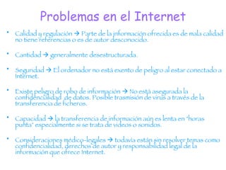 Problemas en el Internet Calidad y regulación    Parte de la información ofrecida es de mala calidad no tiene referencias o es de autor desconocido. Cantidad    generalmente desestructurada. Seguridad    El ordenador no está exento de peligro al estar conectado a Internet. Existe peligro de robo de información    No está asegurada la confidencialidad  de datos. Posible trasmisión de virus a través de la transferencia de ficheros. Capacidad    la transferencia de información aún es lenta en "horas punta" especialmente si se trata de videos o sonidos. Consideraciones médico-legales    todavía están sin resolver temas como confidencialidad, derechos de autor y responsabilidad legal de la información que ofrece Internet.  