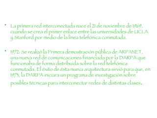 La primera red interconectada nace el 21 de noviembre de 1969, cuando se crea el primer enlace entre las universidades de UCLA y Stanford por medio de la línea telefónica conmutada. 1972: Se realizó la Primera demostración pública de ARPANET, una nueva red de comunicaciones financiada por la DARPA que funcionaba de forma distribuida sobre la red telefónica conmutada. El éxito de ésta nueva arquitectura sirvió para que, en 1973, la DARPA iniciara un programa de investigación sobre posibles técnicas para interconectar redes de distintas clases .  