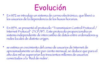 Evolución En 1972 se introdujo un sistema de correo electrónico, que liberó a los usuarios de la dependencia de los husos horarios. En 1974, se presentó el protocolo “Transmission Control Protocol / Internet Protocol” (TCP/IP). Este protocolo proporcionaba un sistema independiente de intercambio de datos entre ordenadores y redes locales de distinto origen. se estima un crecimiento del censo de usuarios de Internet de aproximadamente un diez por ciento mensual, se deduce que para el año dos mil se superarían los trescientos millones de usuarios conectados a la ‘Red de redes’.   