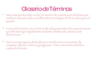 Glosario de Términos Interconexión de redes:  es dar un servicio de comunicación de datos que involucre diversas redes con diferentes tecnologías de forma clara para el usuario.  Correo Electrónico:  es un servicio de red que permite a los usuarios enviar y recibir mensajes rápidamente mediante sistemas de comunicación electrónicos. Virus: es un programa diseñado para introducirse en un sistema de computo, infectar archivos y programas. Tiene como misión distribuir copias de el mismo. 