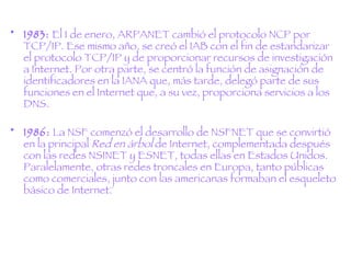 1983:  El 1 de enero, ARPANET cambió el protocolo NCP por TCP/IP. Ese mismo año, se creó el IAB con el fin de estandarizar el protocolo TCP/IP y de proporcionar recursos de investigación a Internet. Por otra parte, se centró la función de asignación de identificadores en la IANA que, más tarde, delegó parte de sus funciones en el Internet que, a su vez, proporciona servicios a los DNS. 1986:  La NSF comenzó el desarrollo de NSFNET que se convirtió en la principal  Red en árbol  de Internet, complementada después con las redes NSINET y ESNET, todas ellas en Estados Unidos. Paralelamente, otras redes troncales en Europa, tanto públicas como comerciales, junto con las americanas formaban el esqueleto básico de Internet. 