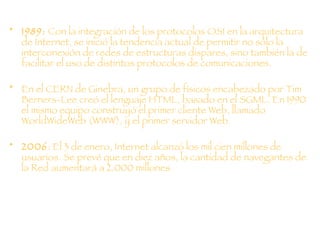 1989:  Con la integración de los protocolos OSI en la arquitectura de Internet, se inició la tendencia actual de permitir no sólo la interconexión de redes de estructuras dispares, sino también la de facilitar el uso de distintos protocolos de comunicaciones. En el CERN de Ginebra, un grupo de físicos encabezado por Tim Berners-Lee creó el lenguaje HTML, basado en el SGML. En 1990 el mismo equipo construyó el primer cliente Web, llamado WorldWideWeb (WWW), y el primer servidor Web. 2006 : El 3 de enero, Internet alcanzó los mil cien millones de usuarios. Se prevé que en diez años, la cantidad de navegantes de la Red aumentará a 2.000 millones. 