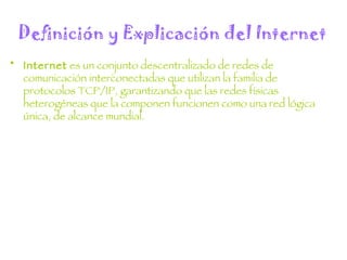 Definición y Explicación del Internet Internet  es un conjunto descentralizado de redes de comunicación interconectadas que utilizan la familia de protocolos TCP/IP, garantizando que las redes físicas heterogéneas que la componen funcionen como una red lógica única, de alcance mundial. 