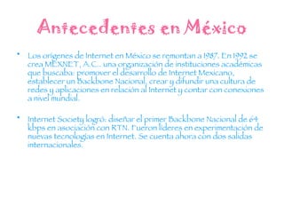 Antecedentes en México Los orígenes de Internet en México se remontan a 1987. En 1992 se crea MEXNET, A.C.. una organización de instituciones académicas que buscaba: promover el desarrollo de Internet Mexicano, establecer un Backbone Nacional, crear y difundir una cultura de redes y aplicaciones en relación al Internet y contar con conexiones a nivel mundial. Internet Society logró: diseñar el primer Backbone Nacional de 64 kbps en asociación con RTN. Fueron líderes en experimentación de nuevas tecnologías en Internet. Se cuenta ahora con dos salidas internacionales. 