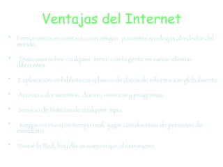 Ventajas del Internet Permanencia en contacto con amigos, parientes y colegas alrededor del mundo.  Discusión sobre cualquier  tema, con la gente en varios idiomas diferentes. Exploración en bibliotecas y bases de datos de información globalmente. Acceso a documentos, diarios, reservas y programas. Servicio de Noticias de cualquier  tipo. Juegos en vivo y en   tiempo real;  jugar con docenas de personas de inmediato. Visitar la Red, hoy día es como viajar al extranjero.  