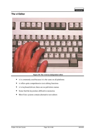 6FKOXPEHUJHU
Eclipse 100 User Course Page 100 of 499 08/04/99
The vi Editor
Figure 30: The vi device-independent editor
• vi is commonly used because it is the same on all platforms
• vi offers quite comprehensive text editing functions
• vi is keyboard driven; there are no pull-down menus
• Some find the keystrokes difficult to memorise
• Most Unix systems contain alternative text editors
 