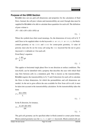6FKOXPEHUJHU
Eclipse 100 User Course Page 107 of 499 08/04/99
Purpose of the GRID Section
ECLIPSE does not use grid cell dimensions and properties for the calculation of fluid
flows. Instead, the cell pore volume and transmissibility are used. Enough data must be
supplied for ECLIPSE to be able to calculate these quantities for each cell. The definition
of pore volume is
φ××××= NTGDZDYDXPV
EQ. 1
Where the symbols have their usual meanings. So, the dimensions of every cell in X, Y
and Z have to be supplied either via the keywords DX or DXV, DY or DYV, DZ, for block-
centred geometry or via COORD and ZCORN for corner-point geometry. A value of
porosity must also be set for every cell using the PORO keyword but the net to gross
(keyword NTG) defaults to 1 for each cell.
From Darcy’s equation
P
L
KA
Q ∆=
µ
1
EQ. 2
This applies to horizontal single phase flow in one direction at surface conditions. The
term KA/L can be identified with a property that describes the ease with which fluid
may flow between cells in a simulation grid. This is known as the transmissibility.
ECLIPSE requires the transmissibility in X, Y and Z directions for each cell to calculate
the flows in three dimensions, for which the permeabilities and cell dimensions are
needed. As the net to gross affects the area available for flow from cell to cell, it must
be taken into account in the transmissibility calculation. So the transmissibility takes the
form
L
NTGKA
T
×
=
EQ. 3
In the X direction, for instance,
DX
NTGDZDYK
T
x
x
...
=
EQ. 4
The grid cell geometry can be specified either in block-centred or corner point format.
Block-centred geometry uses the DX, DY, DZ and TOPS keywords. Block-centred cells are
 