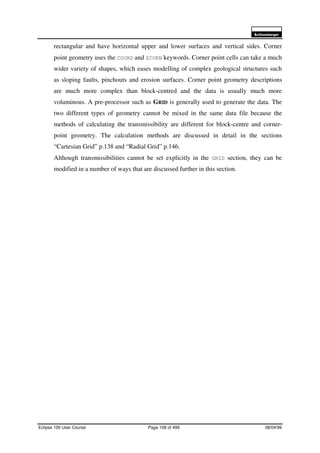 6FKOXPEHUJHU
Eclipse 100 User Course Page 108 of 499 08/04/99
rectangular and have horizontal upper and lower surfaces and vertical sides. Corner
point geometry uses the COORD and ZCORN keywords. Corner point cells can take a much
wider variety of shapes, which eases modelling of complex geological structures such
as sloping faults, pinchouts and erosion surfaces. Corner point geometry descriptions
are much more complex than block-centred and the data is usually much more
voluminous. A pre-processor such as GRID is generally used to generate the data. The
two different types of geometry cannot be mixed in the same data file because the
methods of calculating the transmissibility are different for block-centre and corner-
point geometry. The calculation methods are discussed in detail in the sections
“Cartesian Grid” p.138 and “Radial Grid” p.146.
Although transmissibilities cannot be set explicitly in the GRID section, they can be
modified in a number of ways that are discussed further in this section.
 
