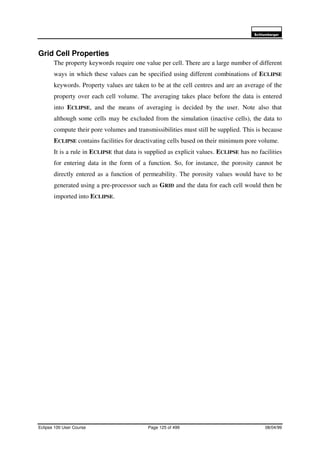 6FKOXPEHUJHU
Eclipse 100 User Course Page 125 of 499 08/04/99
Grid Cell Properties
The property keywords require one value per cell. There are a large number of different
ways in which these values can be specified using different combinations of ECLIPSE
keywords. Property values are taken to be at the cell centres and are an average of the
property over each cell volume. The averaging takes place before the data is entered
into ECLIPSE, and the means of averaging is decided by the user. Note also that
although some cells may be excluded from the simulation (inactive cells), the data to
compute their pore volumes and transmissibilities must still be supplied. This is because
ECLIPSE contains facilities for deactivating cells based on their minimum pore volume.
It is a rule in ECLIPSE that data is supplied as explicit values. ECLIPSE has no facilities
for entering data in the form of a function. So, for instance, the porosity cannot be
directly entered as a function of permeability. The porosity values would have to be
generated using a pre-processor such as GRID and the data for each cell would then be
imported into ECLIPSE.
 
